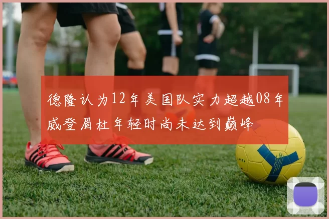 德隆认为12年美国队实力超越08年威登眉杜年轻时尚未达到巅峰