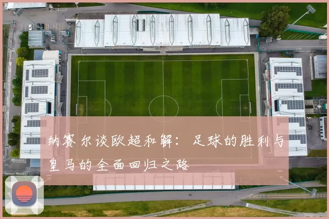 纳赛尔谈欧超和解：足球的胜利与皇马的全面回归之路