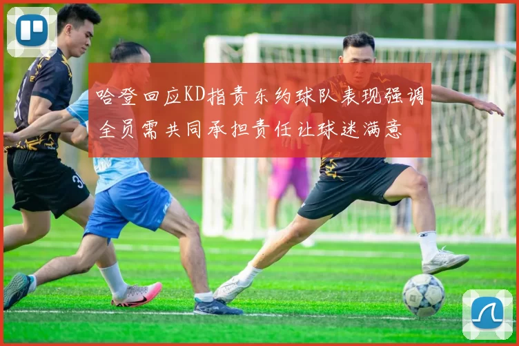 哈登回应KD指责东约球队表现强调全员需共同承担责任让球迷满意