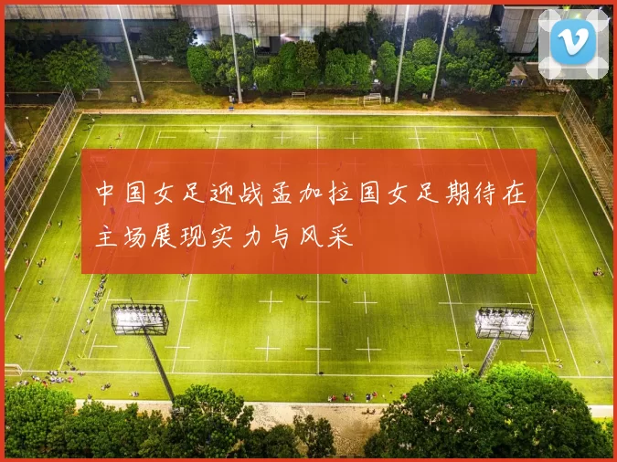 中国女足迎战孟加拉国女足期待在主场展现实力与风采