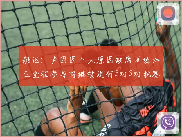 船记：卢因因个人原因缺席训练加兰全程参与将继续进行5对5对抗赛