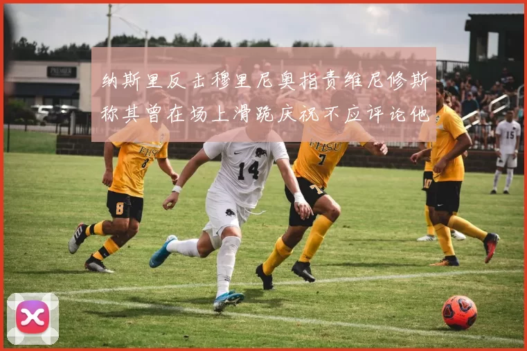 纳斯里反击穆里尼奥指责维尼修斯称其曾在场上滑跪庆祝不应评论他人