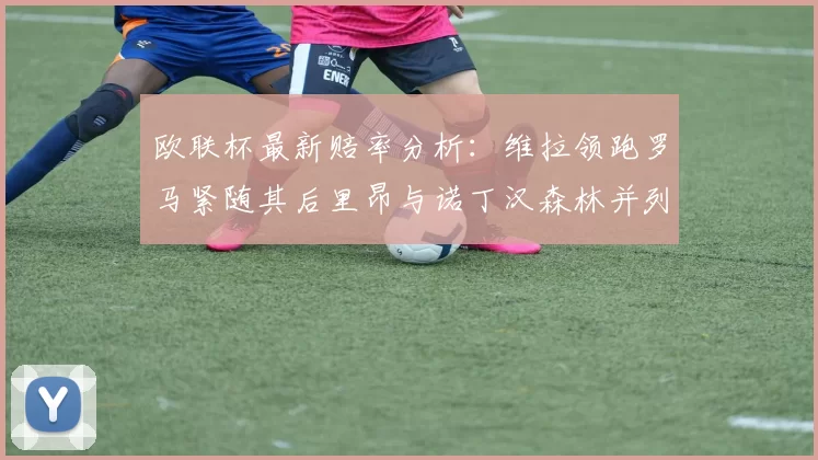 欧联杯最新赔率分析：维拉领跑罗马紧随其后里昂与诺丁汉森林并列争夺第三