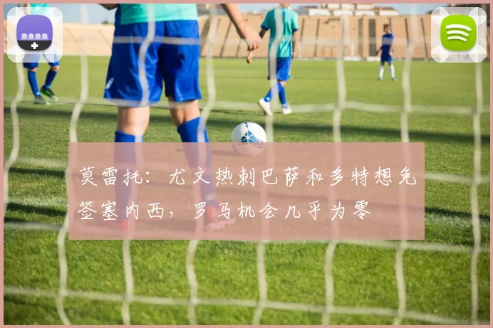 莫雷托：尤文热刺巴萨和多特想免签塞内西，罗马机会几乎为零