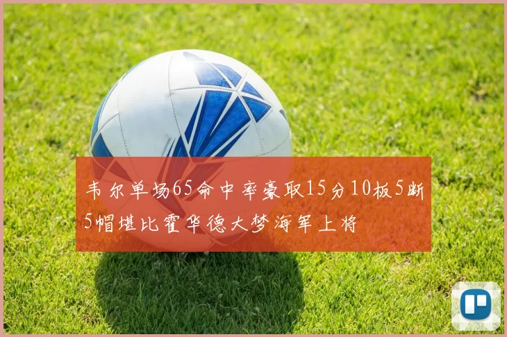 韦尔单场65命中率豪取15分10板5断5帽堪比霍华德大梦海军上将