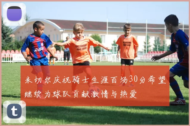 米切尔庆祝骑士生涯百场30分希望继续为球队贡献激情与热爱