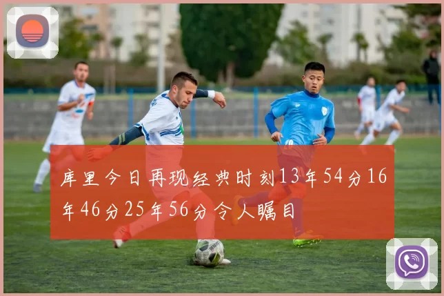 库里今日再现经典时刻13年54分16年46分25年56分令人瞩目