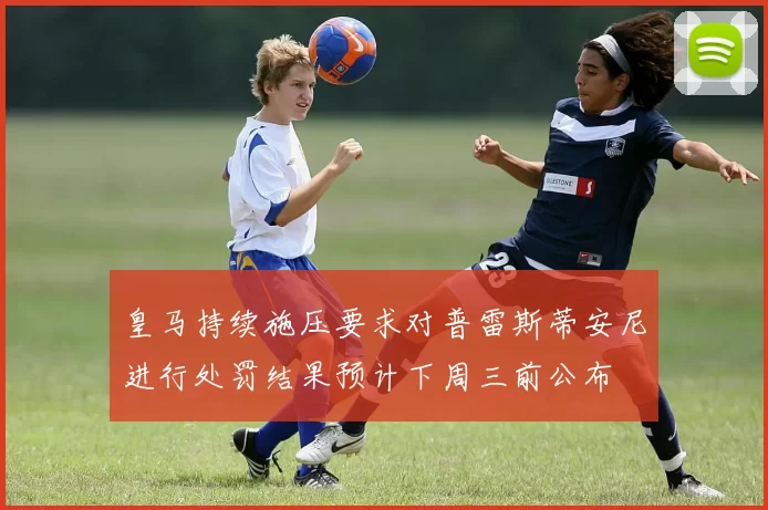 皇马持续施压要求对普雷斯蒂安尼进行处罚结果预计下周三前公布